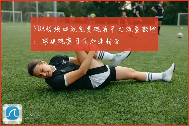 NBA视频回放免费观看平台流量激增，球迷观赛习惯加速转变