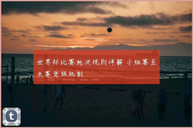 世界杯比赛轮次规则详解 小组赛至决赛晋级机制