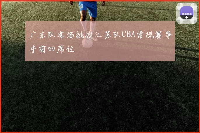 广东队客场挑战江苏队CBA常规赛争夺前四席位