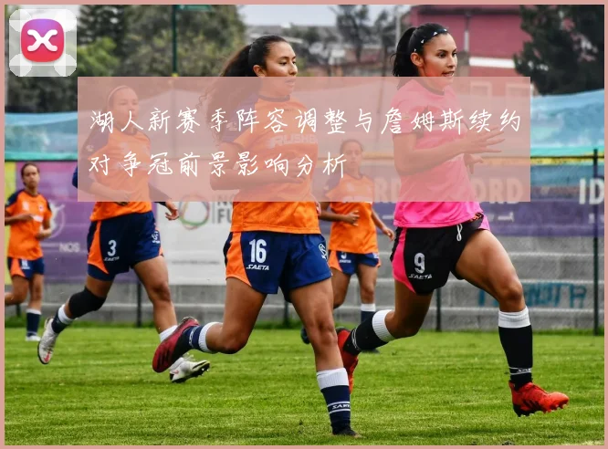 湖人新赛季阵容调整与詹姆斯续约对争冠前景影响分析