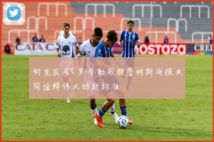 耐克发布C罗与勒布朗詹姆斯海报共同诠释伟大的新标准