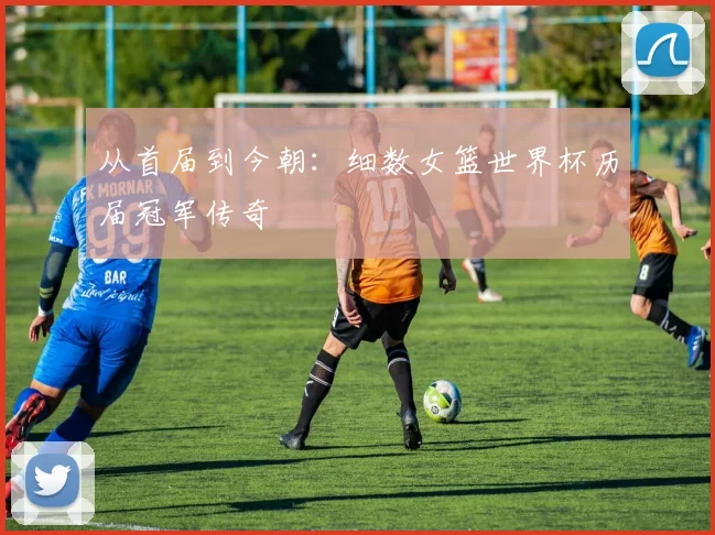 从首届到今朝:细数女篮世界杯历届冠军传奇