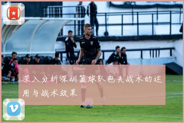 深入分析深圳篮球队包夹战术的运用与战术效果