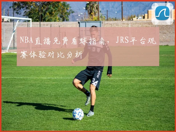 NBA直播免费看球指南,JRS平台观赛体验对比分析