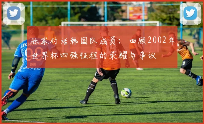 独家对话韩国队成员:回顾2002年世界杯四强征程的荣耀与争议