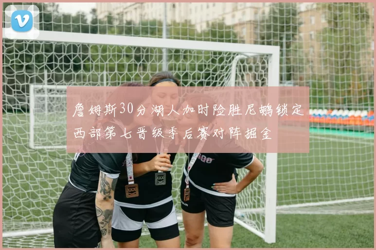 詹姆斯30分湖人加时险胜尼鹕锁定西部第七晋级季后赛对阵掘金