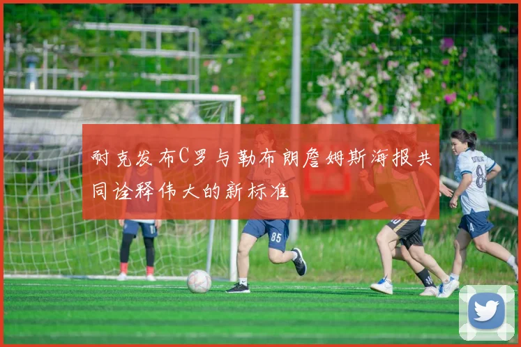 耐克发布C罗与勒布朗詹姆斯海报共同诠释伟大的新标准