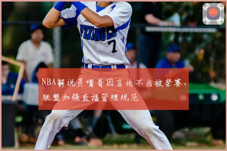 NBA解说员嘴哥因言论不当被禁赛，联盟加强直播管理规范
