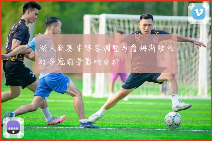 湖人新赛季阵容调整与詹姆斯续约对争冠前景影响分析