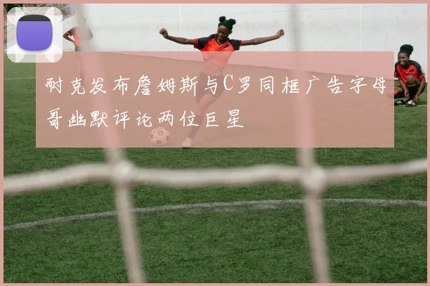 耐克发布詹姆斯与C罗同框广告字母哥幽默评论两位巨星