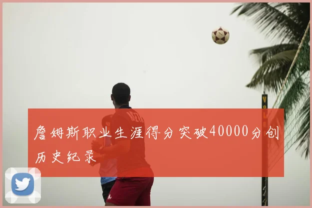詹姆斯职业生涯得分突破40000分创历史纪录