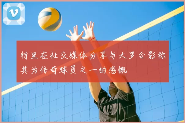 特里在社交媒体分享与大罗合影称其为传奇球员之一的感慨