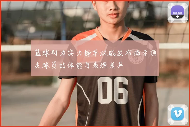 篮球耐力实力榜单权威发布揭示顶尖球员的体能与表现差异