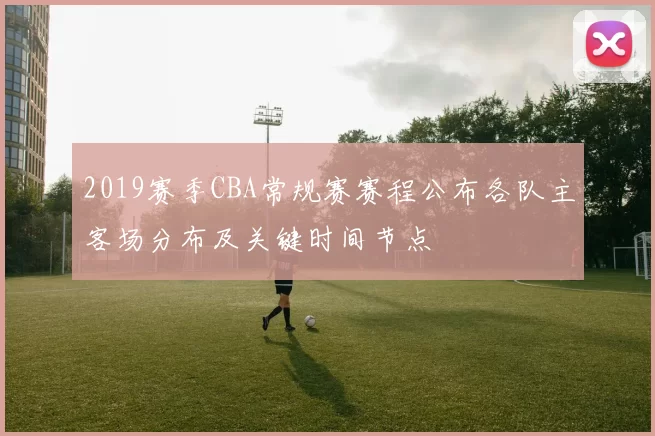 2019赛季CBA常规赛赛程公布各队主客场分布及关键时间节点