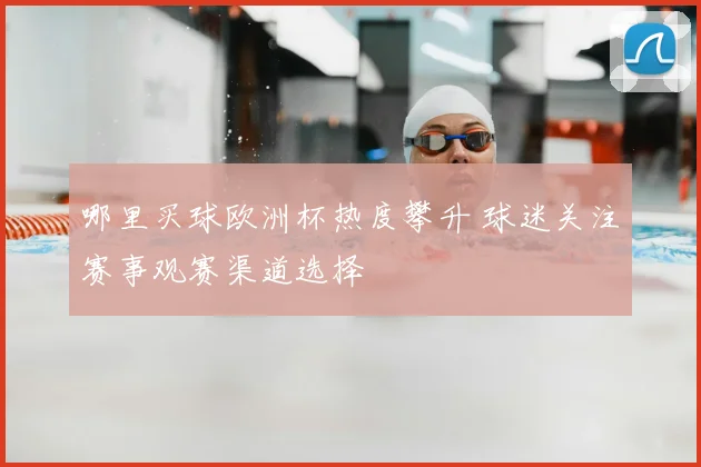 哪里买球欧洲杯热度攀升 球迷关注赛事观赛渠道选择