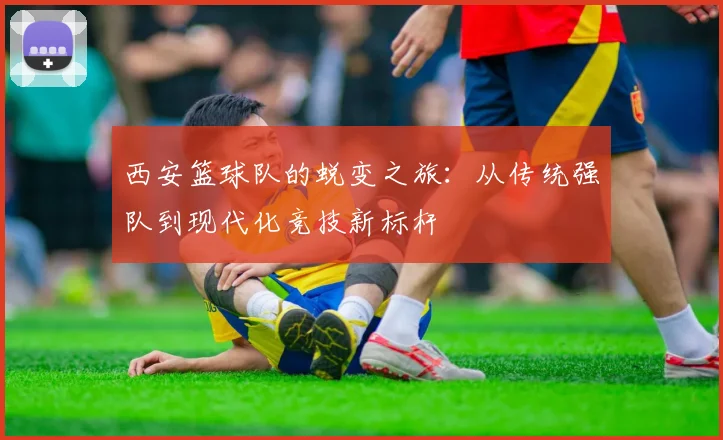 西安篮球队的蜕变之旅:从传统强队到现代化竞技新标杆