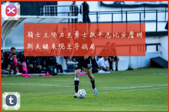 骑士主场力克勇士扳平总比分詹姆斯关键表现主导战局