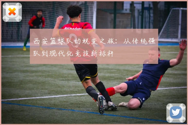 西安篮球队的蜕变之旅:从传统强队到现代化竞技新标杆