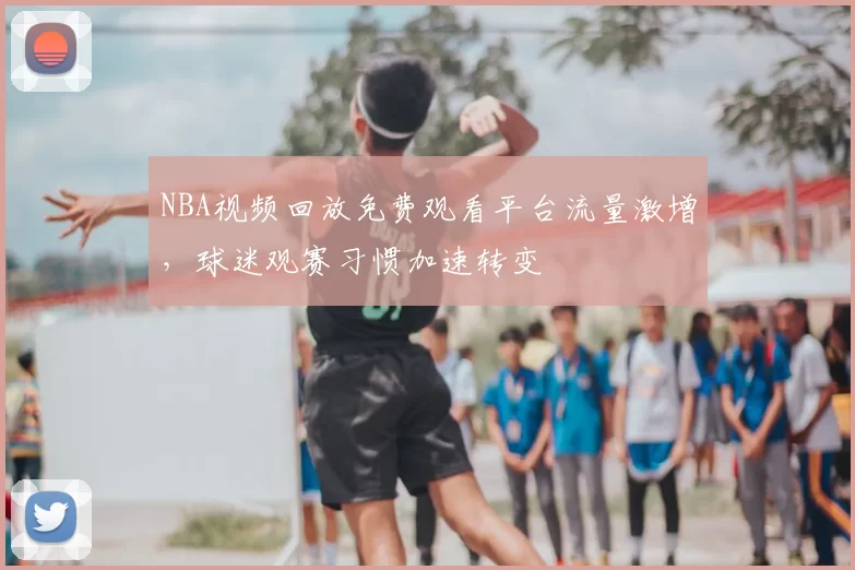 NBA视频回放免费观看平台流量激增，球迷观赛习惯加速转变