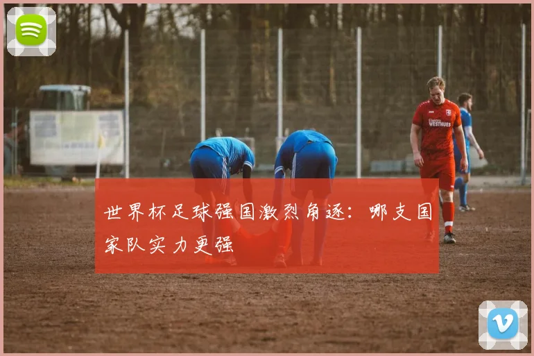 世界杯足球强国激烈角逐：哪支国家队实力更强