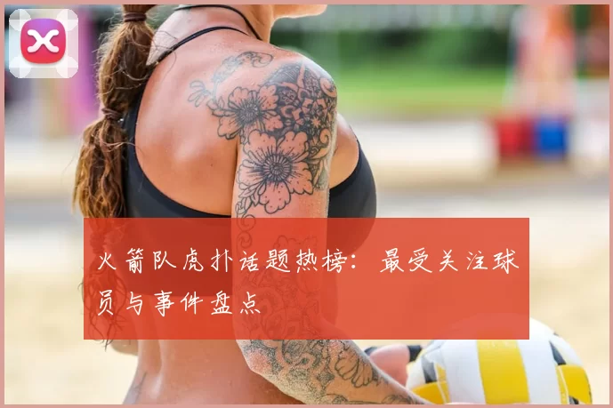 火箭队虎扑话题热榜：最受关注球员与事件盘点