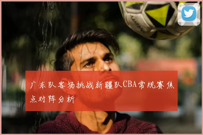 广东队客场挑战新疆队CBA常规赛焦点对阵分析