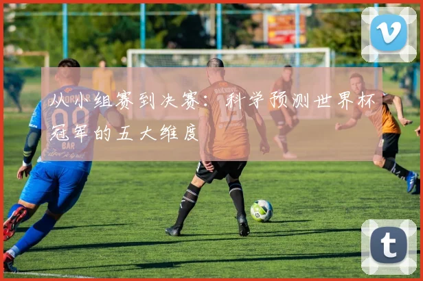 从小组赛到决赛:科学预测世界杯冠军的五大维度