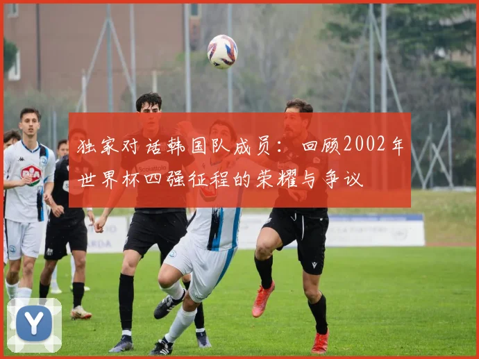 独家对话韩国队成员:回顾2002年世界杯四强征程的荣耀与争议