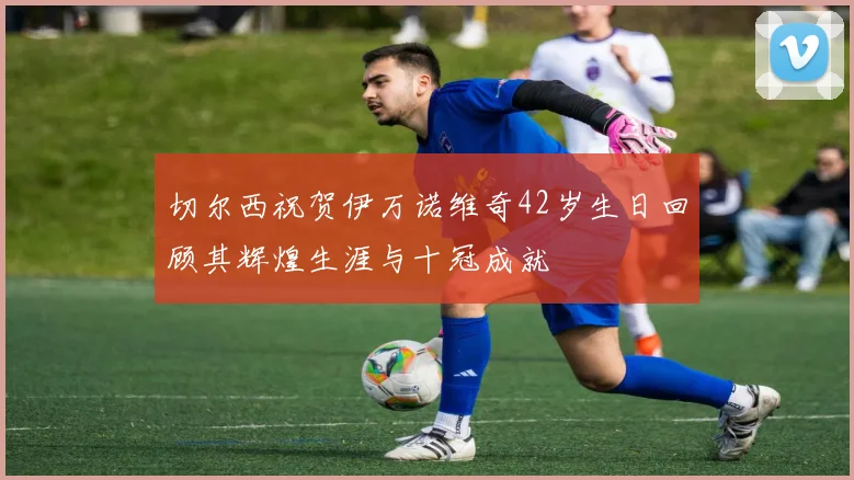 切尔西祝贺伊万诺维奇42岁生日回顾其辉煌生涯与十冠成就