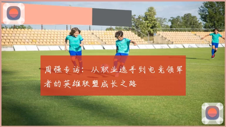 周强专访：从职业选手到电竞领军者的英雄联盟成长之路