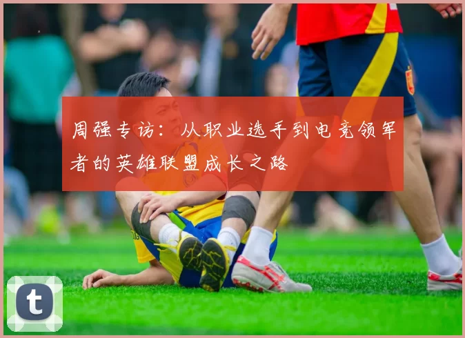 周强专访：从职业选手到电竞领军者的英雄联盟成长之路