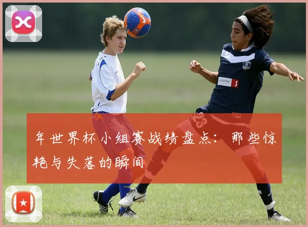 年世界杯小组赛战绩盘点:那些惊艳与失落的瞬间