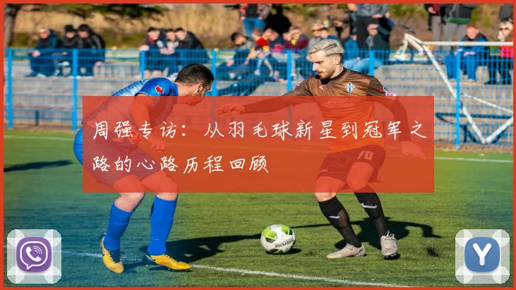 周强专访：从羽毛球新星到冠军之路的心路历程回顾