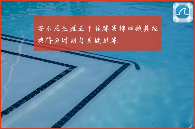安东尼生涯五十佳球集锦回顾其经典得分时刻与关键进球