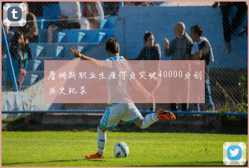 詹姆斯职业生涯得分突破40000分创历史纪录