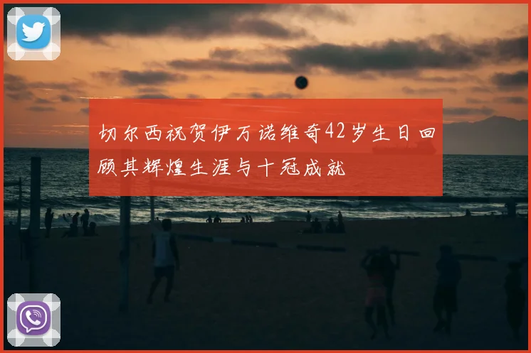 切尔西祝贺伊万诺维奇42岁生日回顾其辉煌生涯与十冠成就